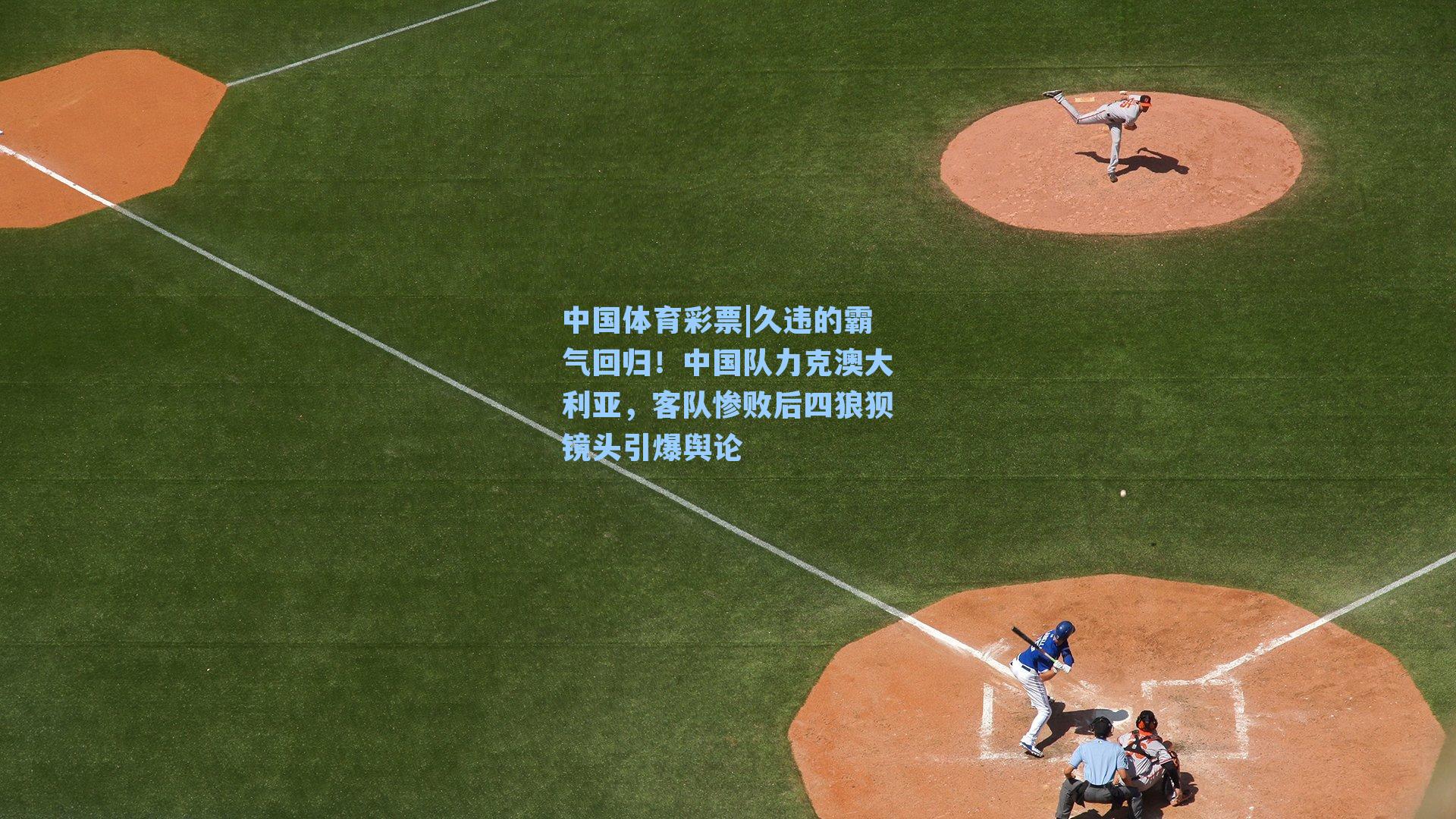 久违的霸气回归！中国队力克澳大利亚，客队惨败后四狼狈镜头引爆舆论