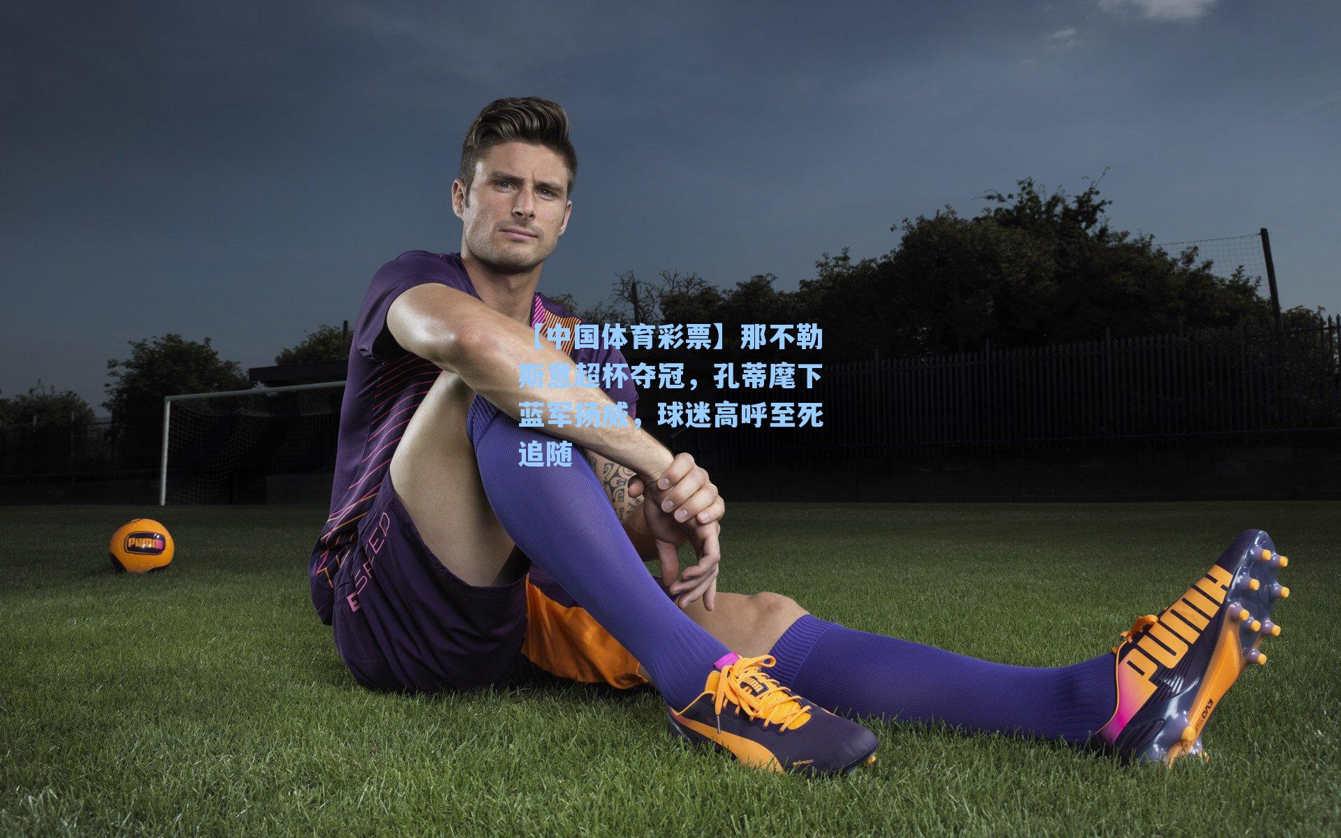 那不勒斯意超杯夺冠，孔蒂麾下蓝军扬威，球迷高呼至死追随