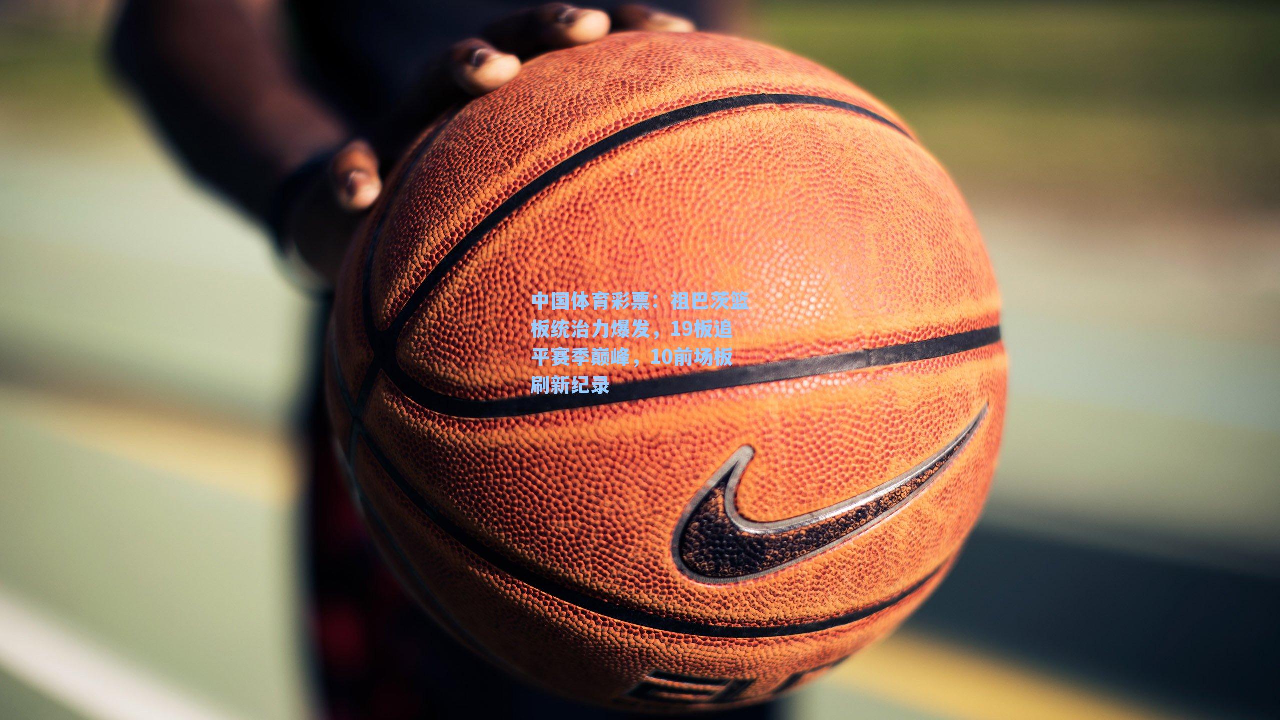 祖巴茨篮板统治力爆发，19板追平赛季巅峰，10前场板刷新纪录